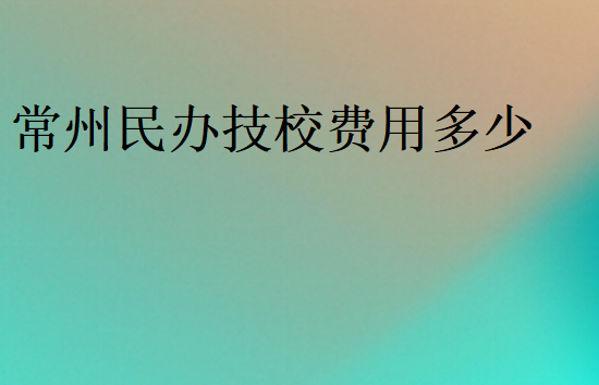 常州民辦技校費用多少