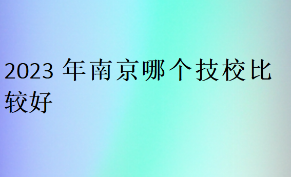 2023年南京哪個技校比較好