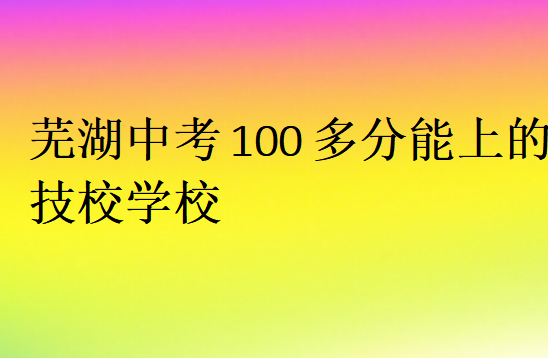 蕪湖中考100多分能上的技校學校
