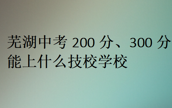 蕪湖中考200分、300分能上什么技校學(xué)校