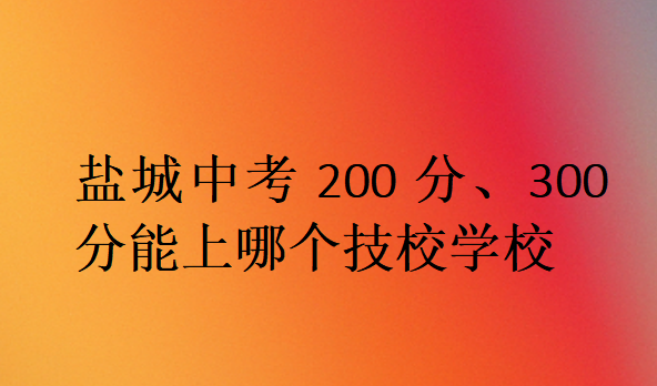 鹽城中考200分、300分能上哪個(gè)技校學(xué)校